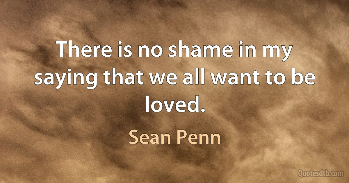 There is no shame in my saying that we all want to be loved. (Sean Penn)