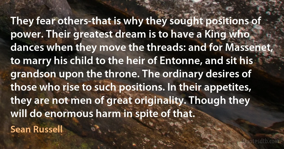 They fear others-that is why they sought positions of power. Their greatest dream is to have a King who dances when they move the threads: and for Massenet, to marry his child to the heir of Entonne, and sit his grandson upon the throne. The ordinary desires of those who rise to such positions. In their appetites, they are not men of great originality. Though they will do enormous harm in spite of that. (Sean Russell)