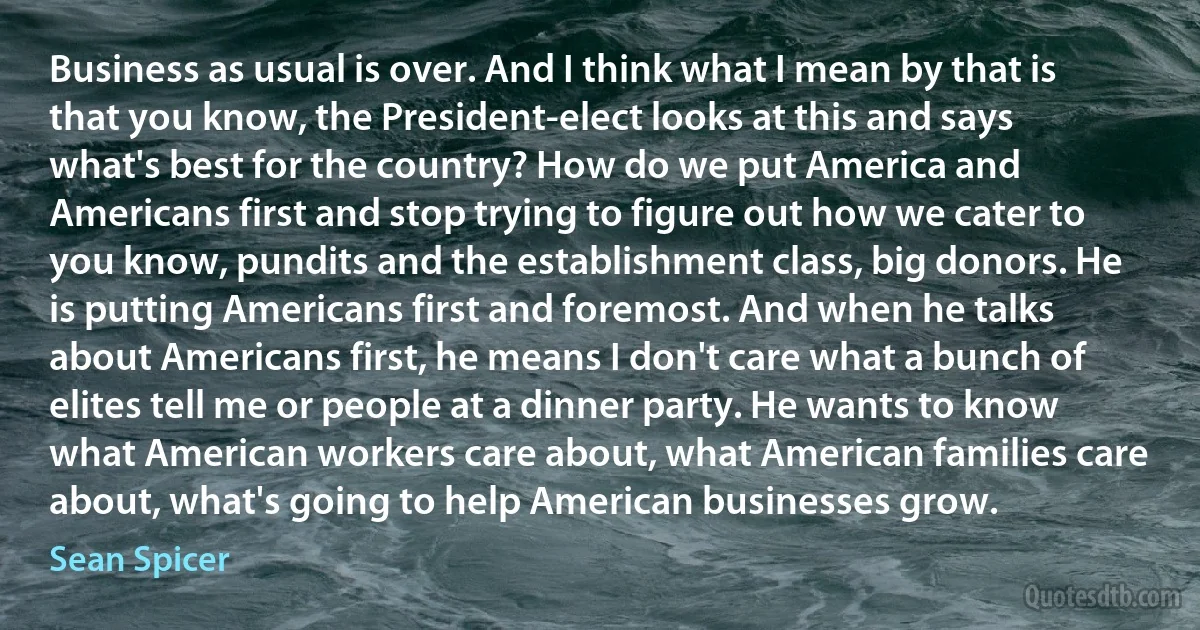 Business as usual is over. And I think what I mean by that is that you know, the President-elect looks at this and says what's best for the country? How do we put America and Americans first and stop trying to figure out how we cater to you know, pundits and the establishment class, big donors. He is putting Americans first and foremost. And when he talks about Americans first, he means I don't care what a bunch of elites tell me or people at a dinner party. He wants to know what American workers care about, what American families care about, what's going to help American businesses grow. (Sean Spicer)