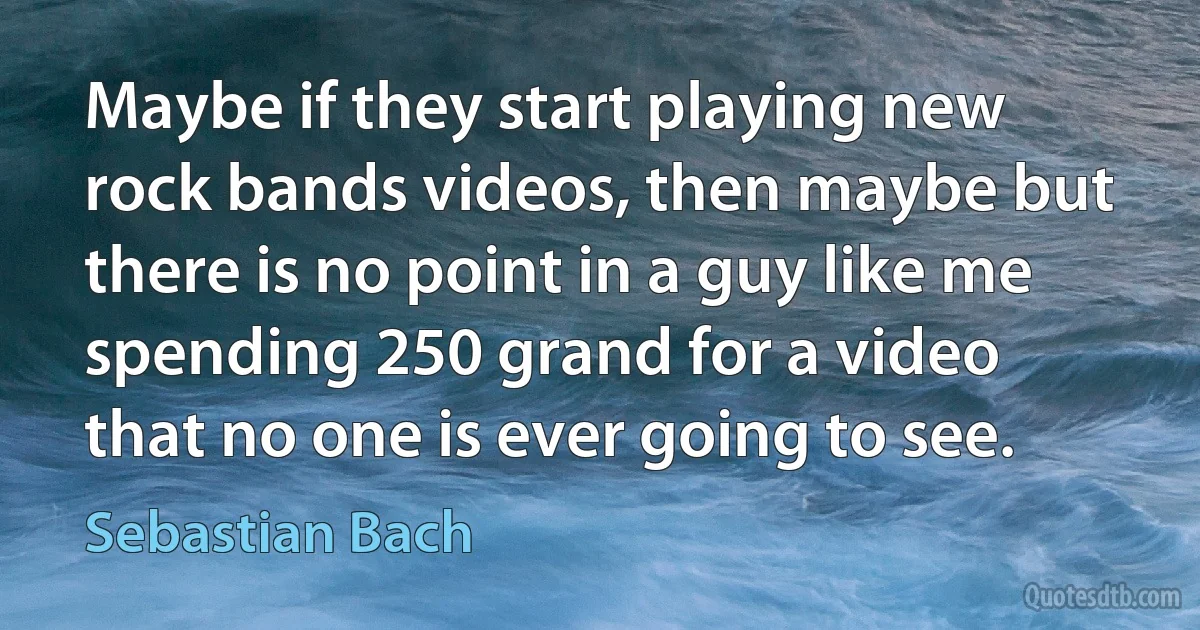 Maybe if they start playing new rock bands videos, then maybe but there is no point in a guy like me spending 250 grand for a video that no one is ever going to see. (Sebastian Bach)