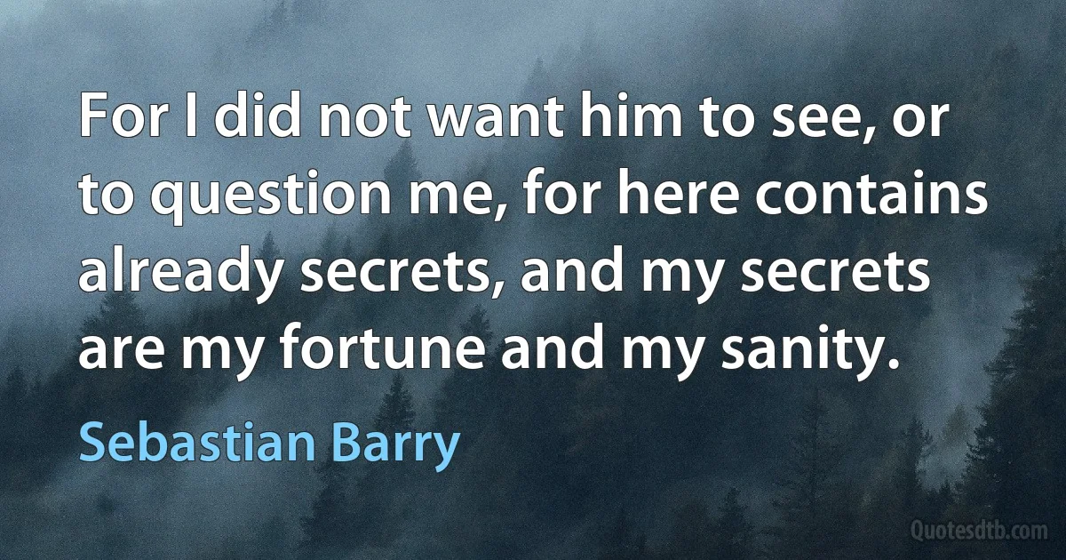 For I did not want him to see, or to question me, for here contains already secrets, and my secrets are my fortune and my sanity. (Sebastian Barry)