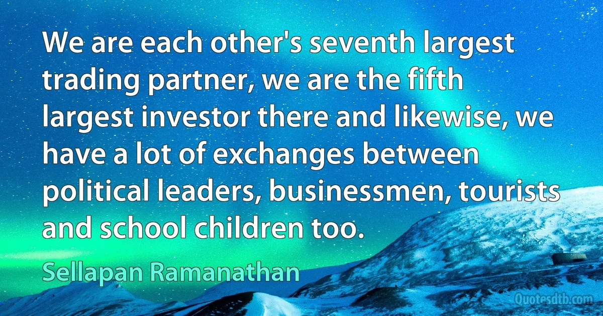 We are each other's seventh largest trading partner, we are the fifth largest investor there and likewise, we have a lot of exchanges between political leaders, businessmen, tourists and school children too. (Sellapan Ramanathan)