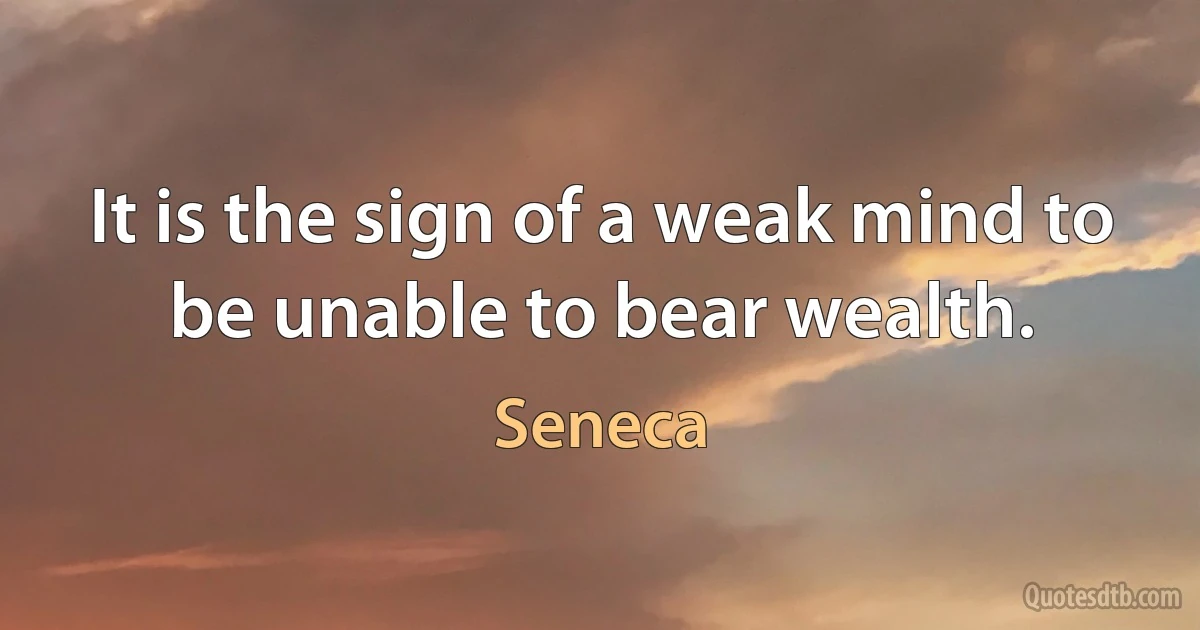 It is the sign of a weak mind to be unable to bear wealth. (Seneca)