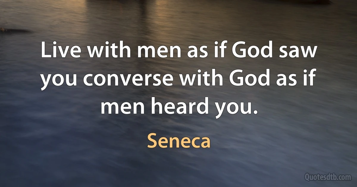 Live with men as if God saw you converse with God as if men heard you. (Seneca)