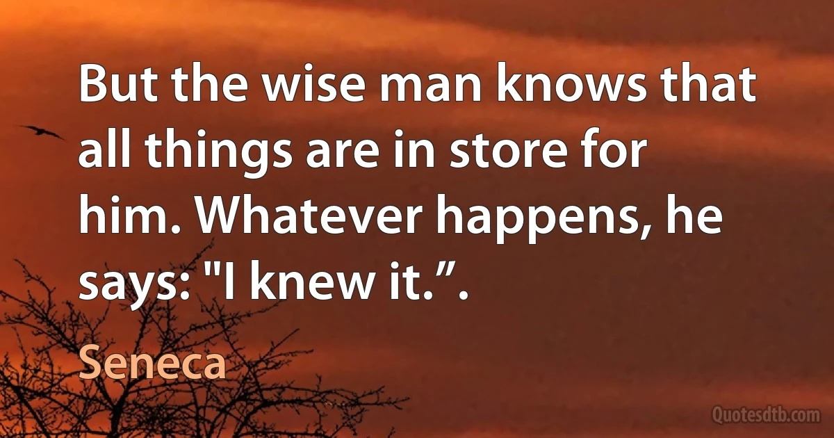 But the wise man knows that all things are in store for him. Whatever happens, he says: "I knew it.”. (Seneca)