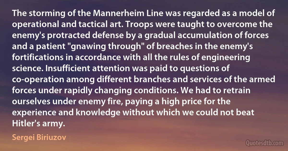 The storming of the Mannerheim Line was regarded as a model of operational and tactical art. Troops were taught to overcome the enemy's protracted defense by a gradual accumulation of forces and a patient "gnawing through" of breaches in the enemy's fortifications in accordance with all the rules of engineering science. Insufficient attention was paid to questions of co-operation among different branches and services of the armed forces under rapidly changing conditions. We had to retrain ourselves under enemy fire, paying a high price for the experience and knowledge without which we could not beat Hitler's army. (Sergei Biriuzov)