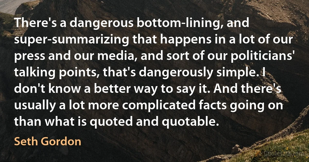 There's a dangerous bottom-lining, and super-summarizing that happens in a lot of our press and our media, and sort of our politicians' talking points, that's dangerously simple. I don't know a better way to say it. And there's usually a lot more complicated facts going on than what is quoted and quotable. (Seth Gordon)