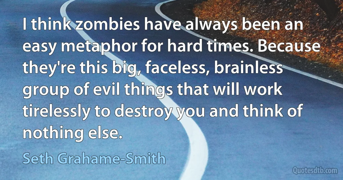 I think zombies have always been an easy metaphor for hard times. Because they're this big, faceless, brainless group of evil things that will work tirelessly to destroy you and think of nothing else. (Seth Grahame-Smith)