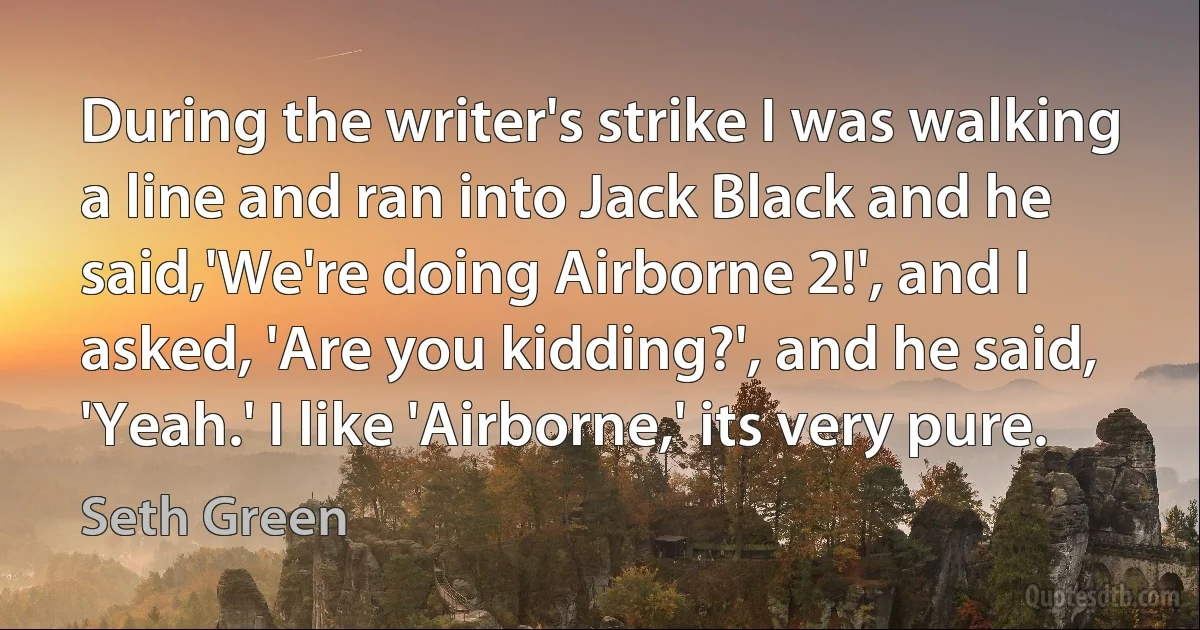 During the writer's strike I was walking a line and ran into Jack Black and he said,'We're doing Airborne 2!', and I asked, 'Are you kidding?', and he said, 'Yeah.' I like 'Airborne,' its very pure. (Seth Green)