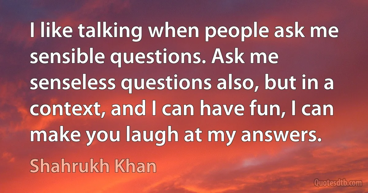 I like talking when people ask me sensible questions. Ask me senseless questions also, but in a context, and I can have fun, I can make you laugh at my answers. (Shahrukh Khan)