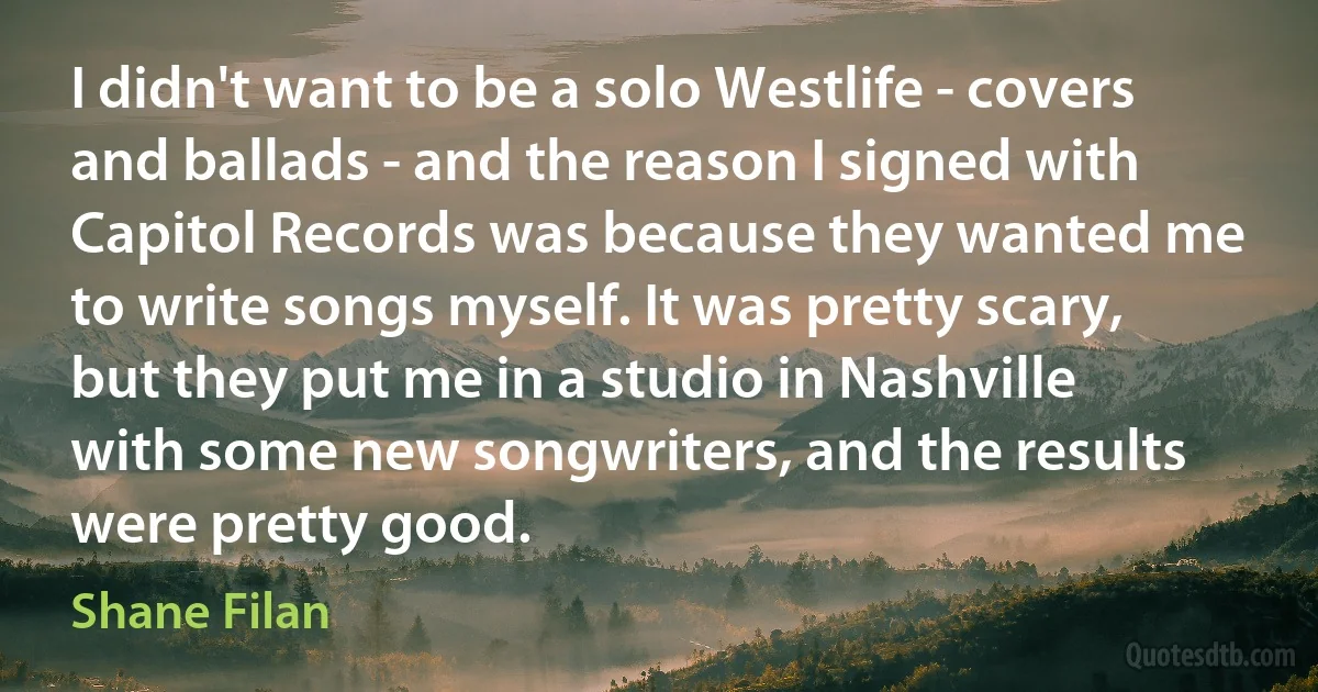 I didn't want to be a solo Westlife - covers and ballads - and the reason I signed with Capitol Records was because they wanted me to write songs myself. It was pretty scary, but they put me in a studio in Nashville with some new songwriters, and the results were pretty good. (Shane Filan)