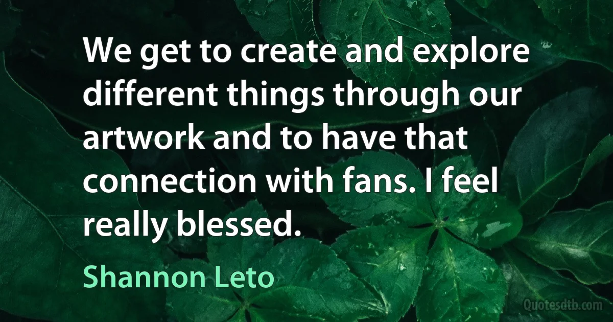 We get to create and explore different things through our artwork and to have that connection with fans. I feel really blessed. (Shannon Leto)