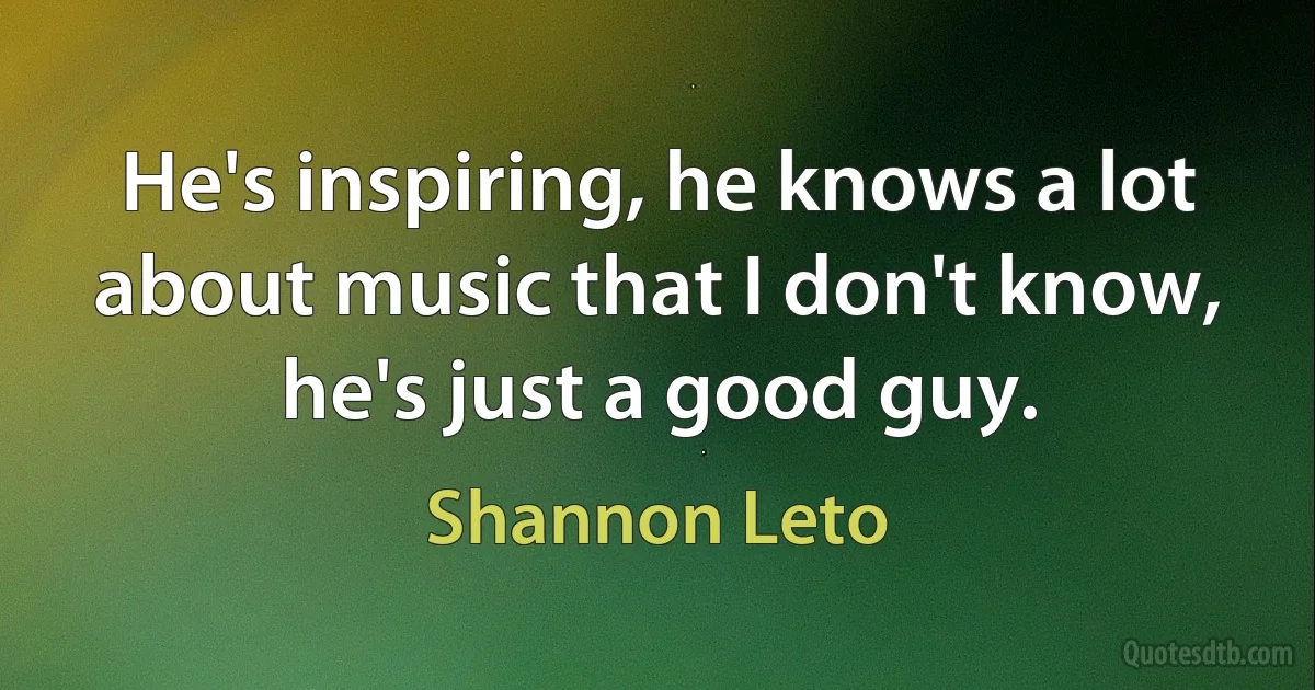 He's inspiring, he knows a lot about music that I don't know, he's just a good guy. (Shannon Leto)