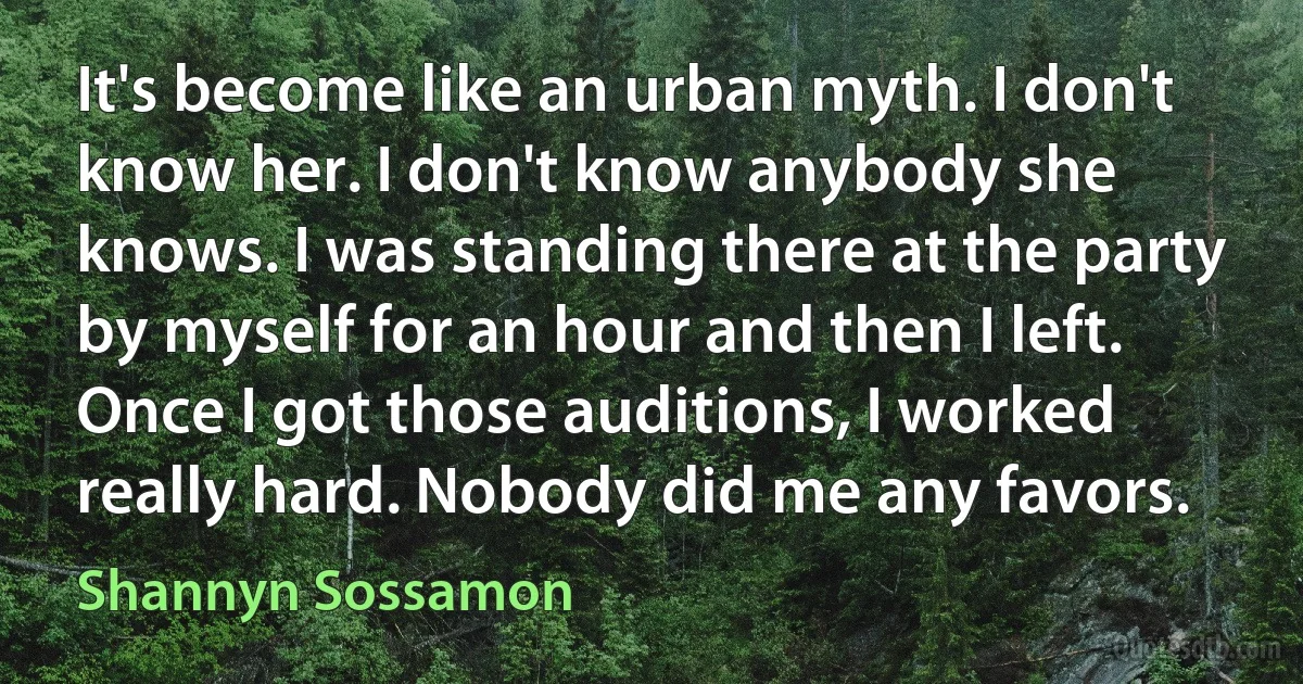 It's become like an urban myth. I don't know her. I don't know anybody she knows. I was standing there at the party by myself for an hour and then I left. Once I got those auditions, I worked really hard. Nobody did me any favors. (Shannyn Sossamon)