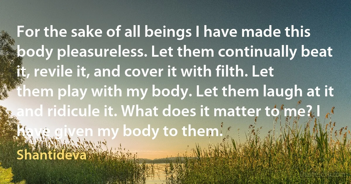 For the sake of all beings I have made this body pleasureless. Let them continually beat it, revile it, and cover it with filth. Let them play with my body. Let them laugh at it and ridicule it. What does it matter to me? I have given my body to them. (Shantideva)