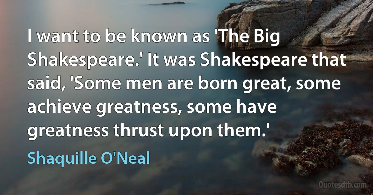 I want to be known as 'The Big Shakespeare.' It was Shakespeare that said, 'Some men are born great, some achieve greatness, some have greatness thrust upon them.' (Shaquille O'Neal)