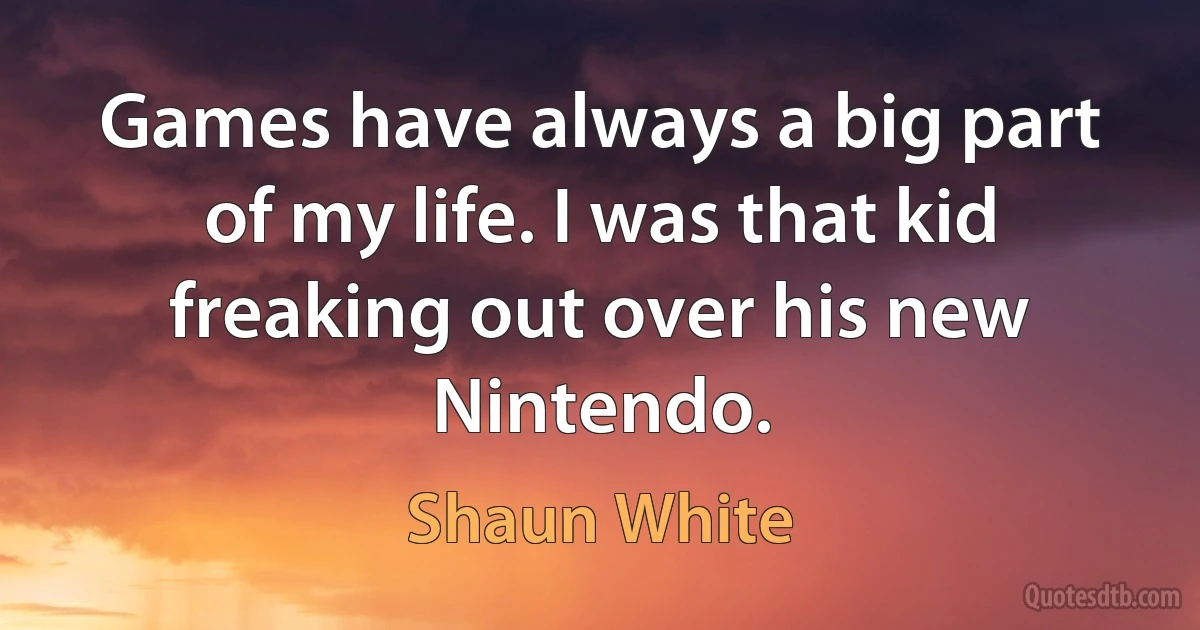 Games have always a big part of my life. I was that kid freaking out over his new Nintendo. (Shaun White)