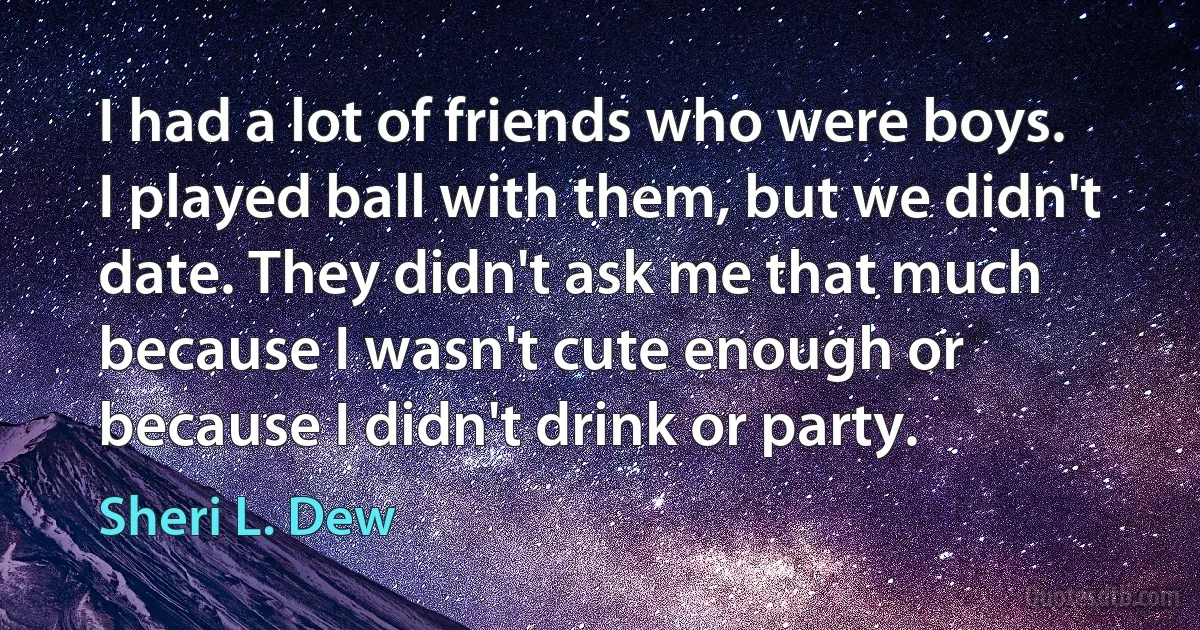 I had a lot of friends who were boys. I played ball with them, but we didn't date. They didn't ask me that much because I wasn't cute enough or because I didn't drink or party. (Sheri L. Dew)