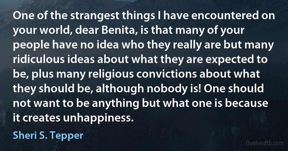 One of the strangest things I have encountered on your world, dear Benita, is that many of your people have no idea who they really are but many ridiculous ideas about what they are expected to be, plus many religious convictions about what they should be, although nobody is! One should not want to be anything but what one is because it creates unhappiness. (Sheri S. Tepper)