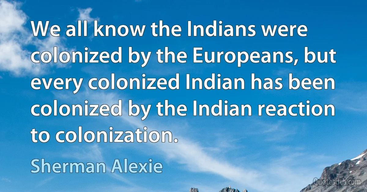 We all know the Indians were colonized by the Europeans, but every colonized Indian has been colonized by the Indian reaction to colonization. (Sherman Alexie)