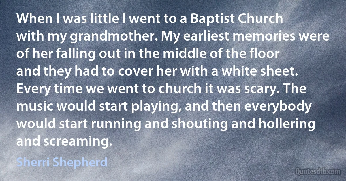 When I was little I went to a Baptist Church with my grandmother. My earliest memories were of her falling out in the middle of the floor and they had to cover her with a white sheet. Every time we went to church it was scary. The music would start playing, and then everybody would start running and shouting and hollering and screaming. (Sherri Shepherd)