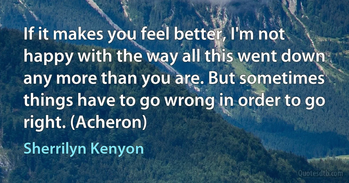 If it makes you feel better, I'm not happy with the way all this went down any more than you are. But sometimes things have to go wrong in order to go right. (Acheron) (Sherrilyn Kenyon)