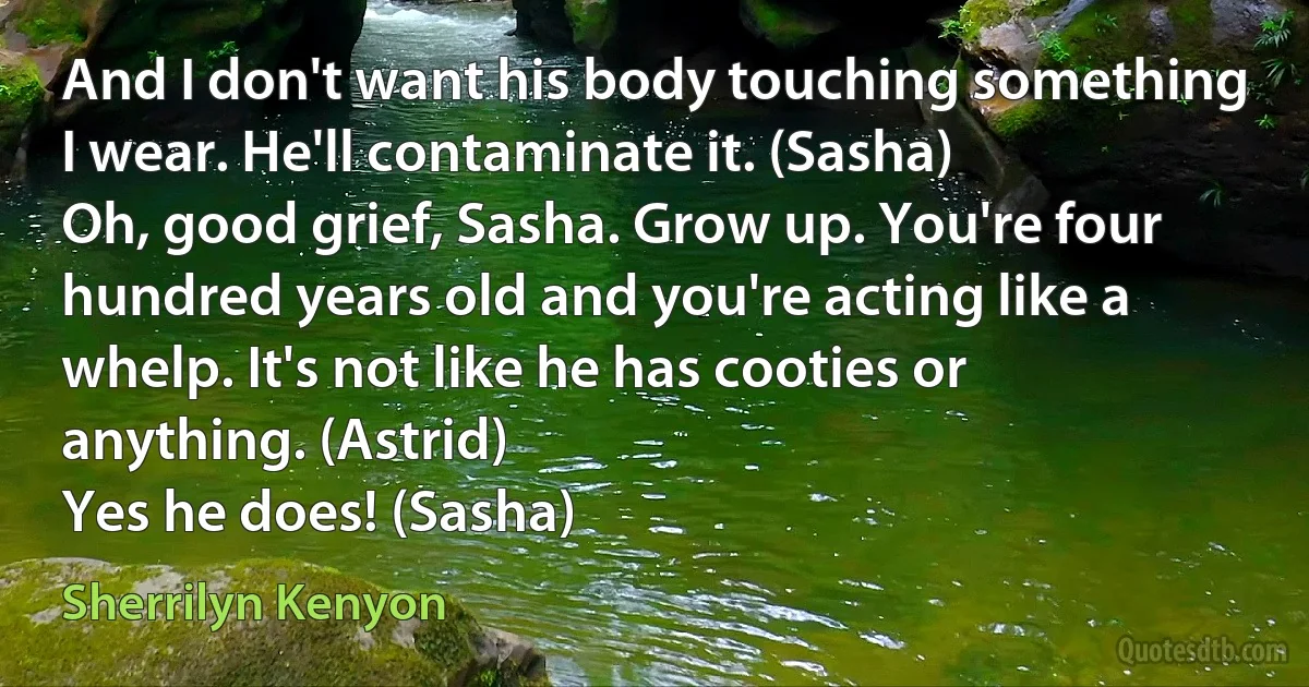 And I don't want his body touching something I wear. He'll contaminate it. (Sasha)
Oh, good grief, Sasha. Grow up. You're four hundred years old and you're acting like a whelp. It's not like he has cooties or anything. (Astrid)
Yes he does! (Sasha) (Sherrilyn Kenyon)