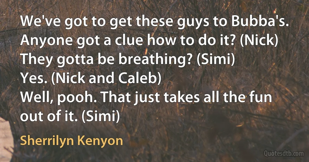 We've got to get these guys to Bubba's. Anyone got a clue how to do it? (Nick)
They gotta be breathing? (Simi)
Yes. (Nick and Caleb)
Well, pooh. That just takes all the fun out of it. (Simi) (Sherrilyn Kenyon)