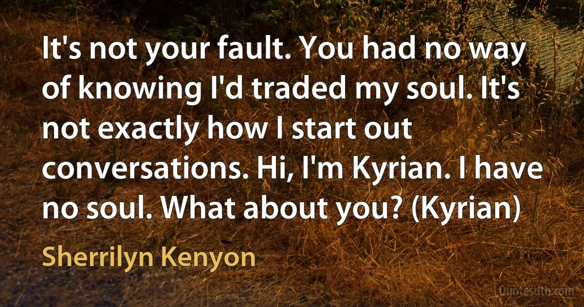 It's not your fault. You had no way of knowing I'd traded my soul. It's not exactly how I start out conversations. Hi, I'm Kyrian. I have no soul. What about you? (Kyrian) (Sherrilyn Kenyon)