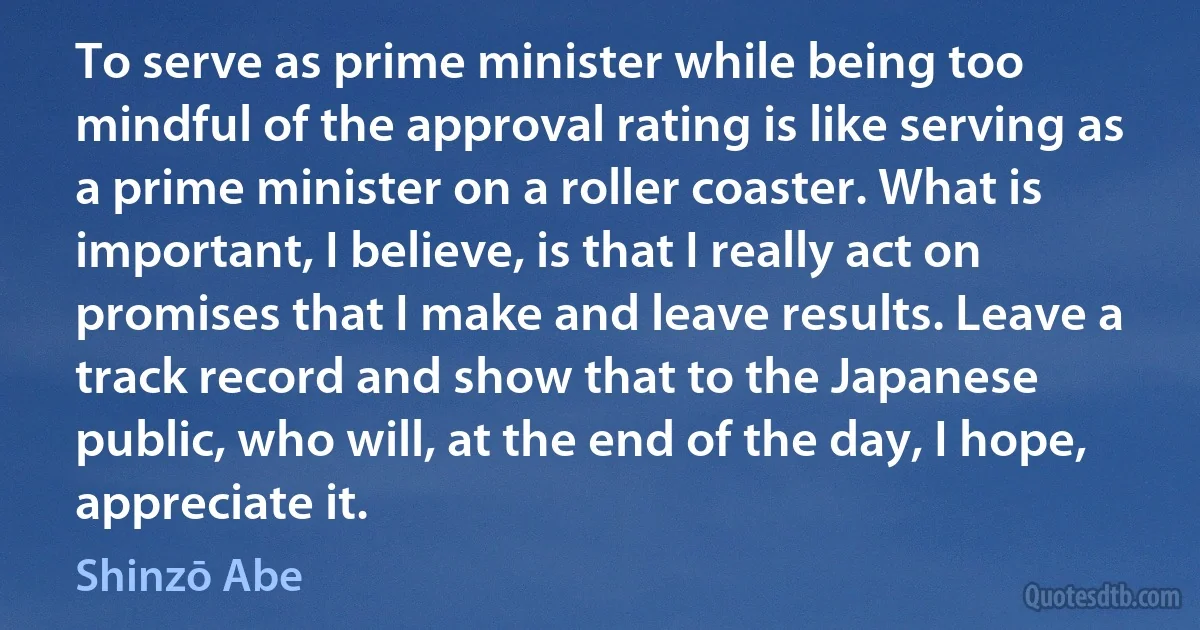 To serve as prime minister while being too mindful of the approval rating is like serving as a prime minister on a roller coaster. What is important, I believe, is that I really act on promises that I make and leave results. Leave a track record and show that to the Japanese public, who will, at the end of the day, I hope, appreciate it. (Shinzō Abe)