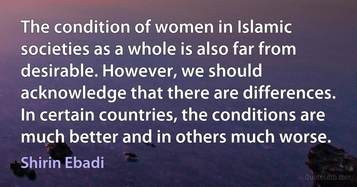 The condition of women in Islamic societies as a whole is also far from desirable. However, we should acknowledge that there are differences. In certain countries, the conditions are much better and in others much worse. (Shirin Ebadi)