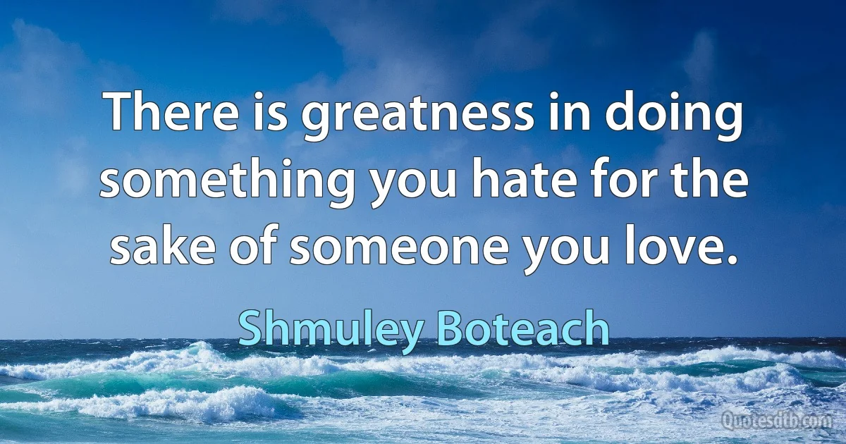 There is greatness in doing something you hate for the sake of someone you love. (Shmuley Boteach)