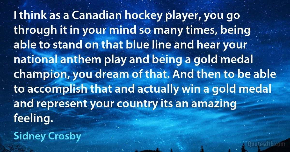 I think as a Canadian hockey player, you go through it in your mind so many times, being able to stand on that blue line and hear your national anthem play and being a gold medal champion, you dream of that. And then to be able to accomplish that and actually win a gold medal and represent your country its an amazing feeling. (Sidney Crosby)