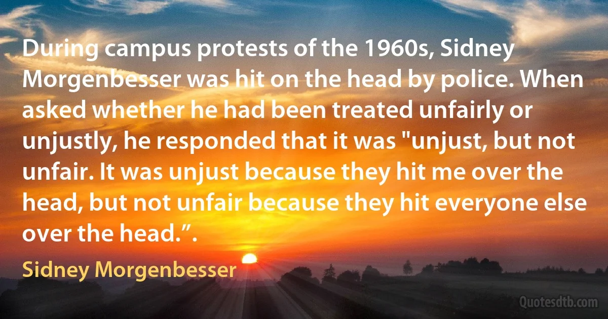 During campus protests of the 1960s, Sidney Morgenbesser was hit on the head by police. When asked whether he had been treated unfairly or unjustly, he responded that it was "unjust, but not unfair. It was unjust because they hit me over the head, but not unfair because they hit everyone else over the head.”. (Sidney Morgenbesser)