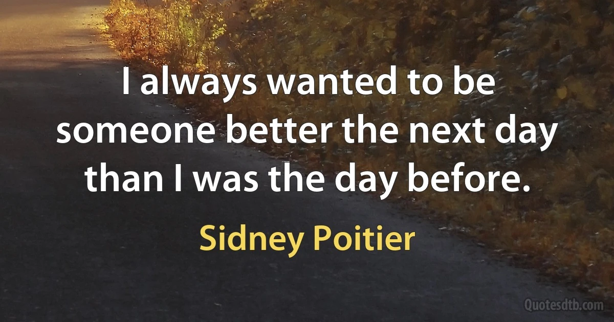 I always wanted to be someone better the next day than I was the day before. (Sidney Poitier)