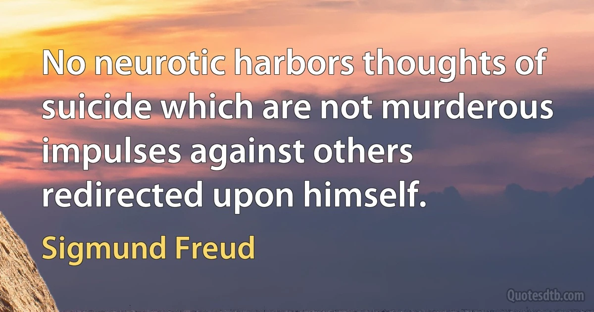 No neurotic harbors thoughts of suicide which are not murderous impulses against others redirected upon himself. (Sigmund Freud)