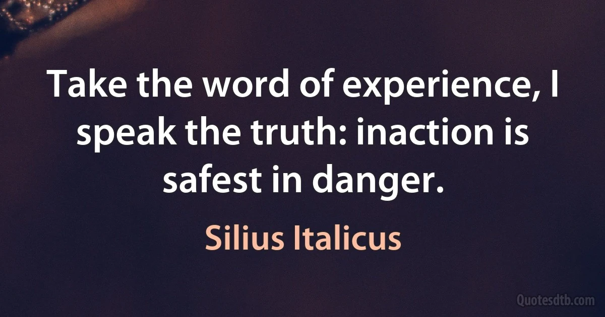 Take the word of experience, I speak the truth: inaction is safest in danger. (Silius Italicus)