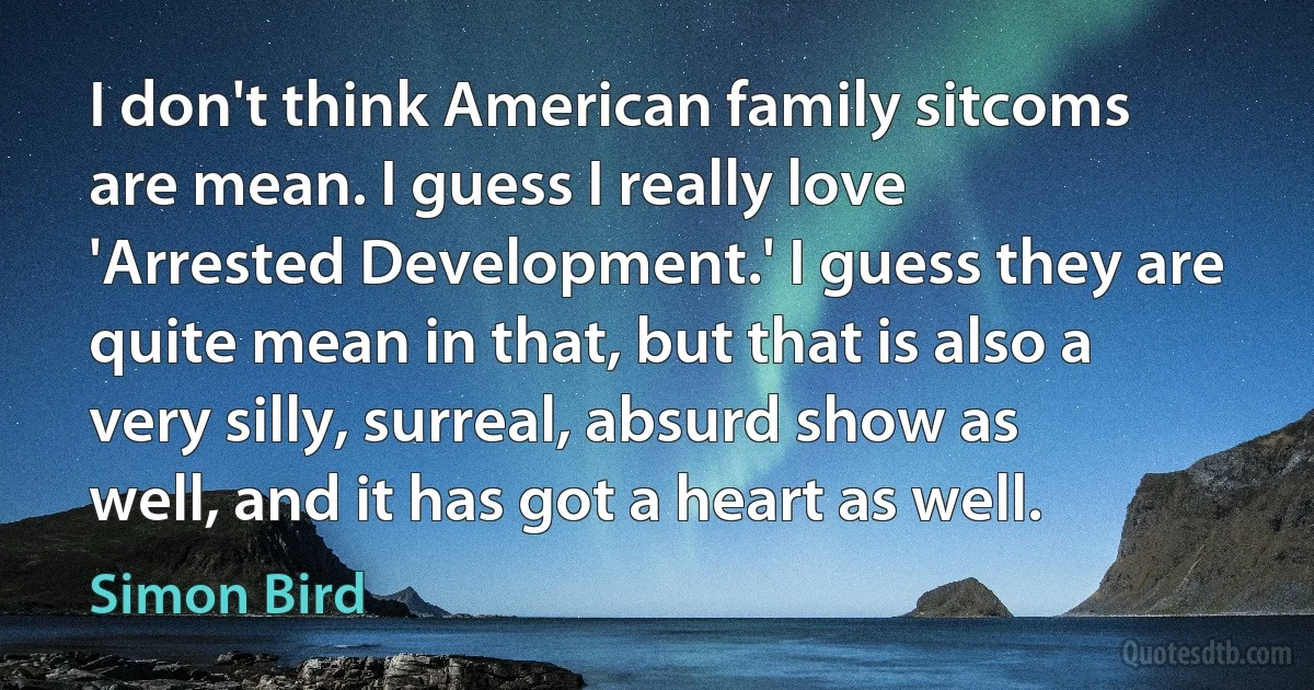 I don't think American family sitcoms are mean. I guess I really love 'Arrested Development.' I guess they are quite mean in that, but that is also a very silly, surreal, absurd show as well, and it has got a heart as well. (Simon Bird)