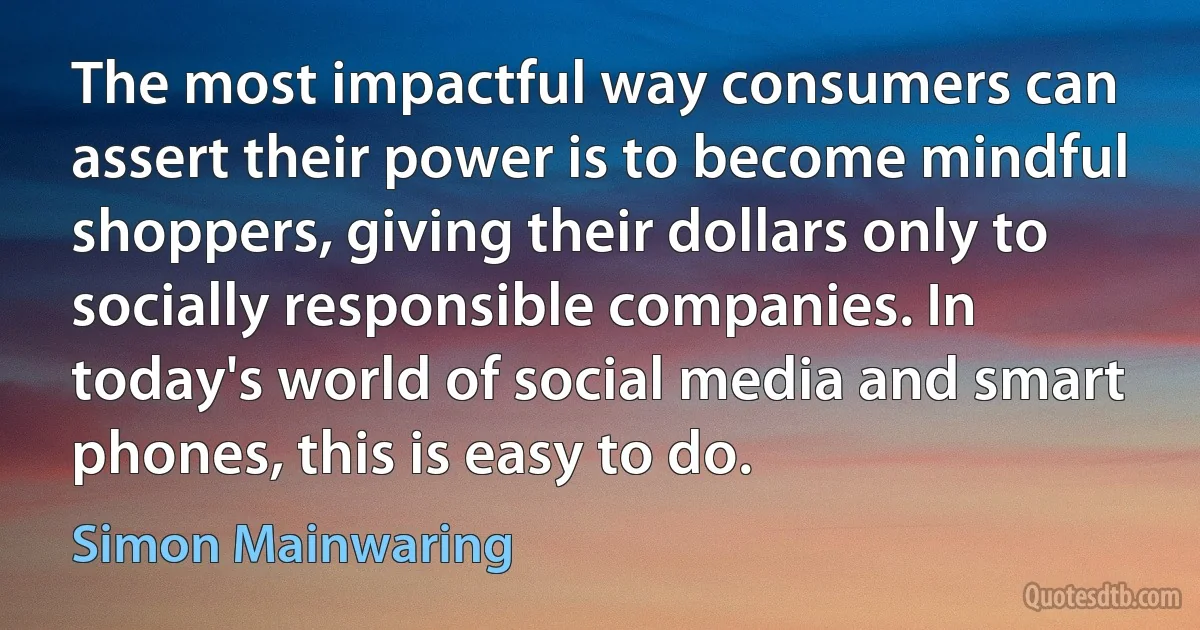 The most impactful way consumers can assert their power is to become mindful shoppers, giving their dollars only to socially responsible companies. In today's world of social media and smart phones, this is easy to do. (Simon Mainwaring)