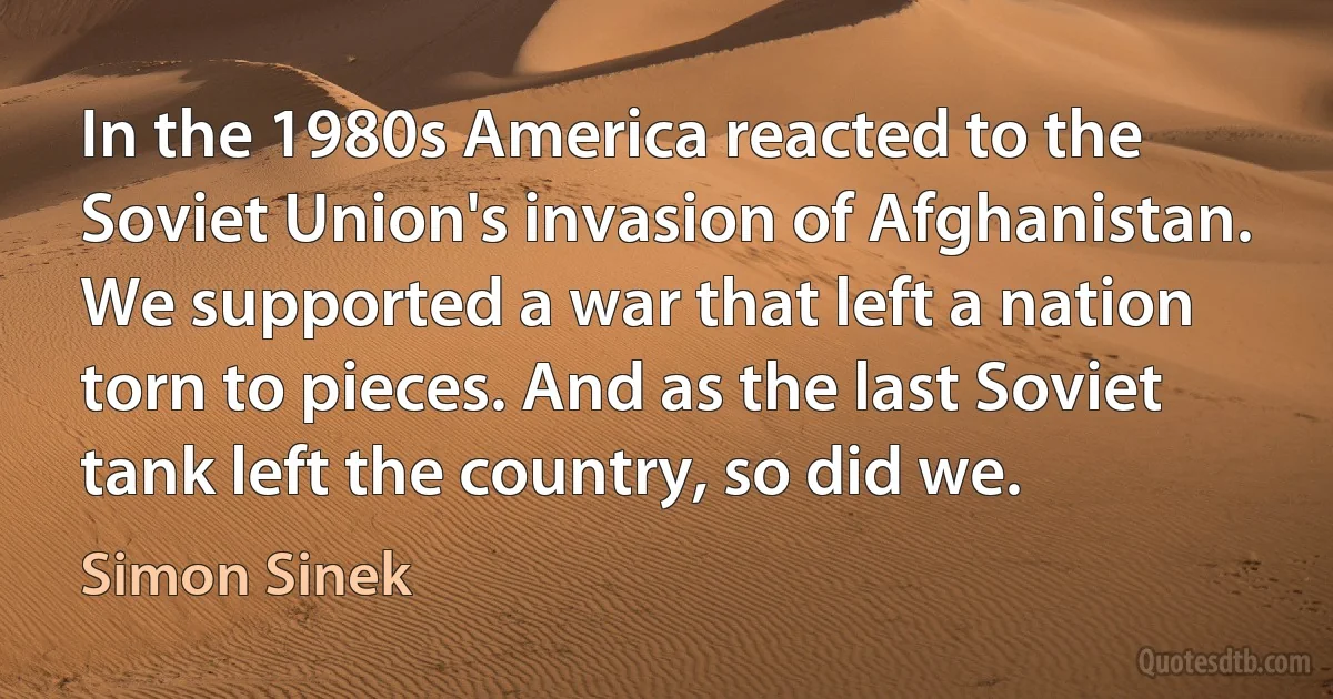 In the 1980s America reacted to the Soviet Union's invasion of Afghanistan. We supported a war that left a nation torn to pieces. And as the last Soviet tank left the country, so did we. (Simon Sinek)