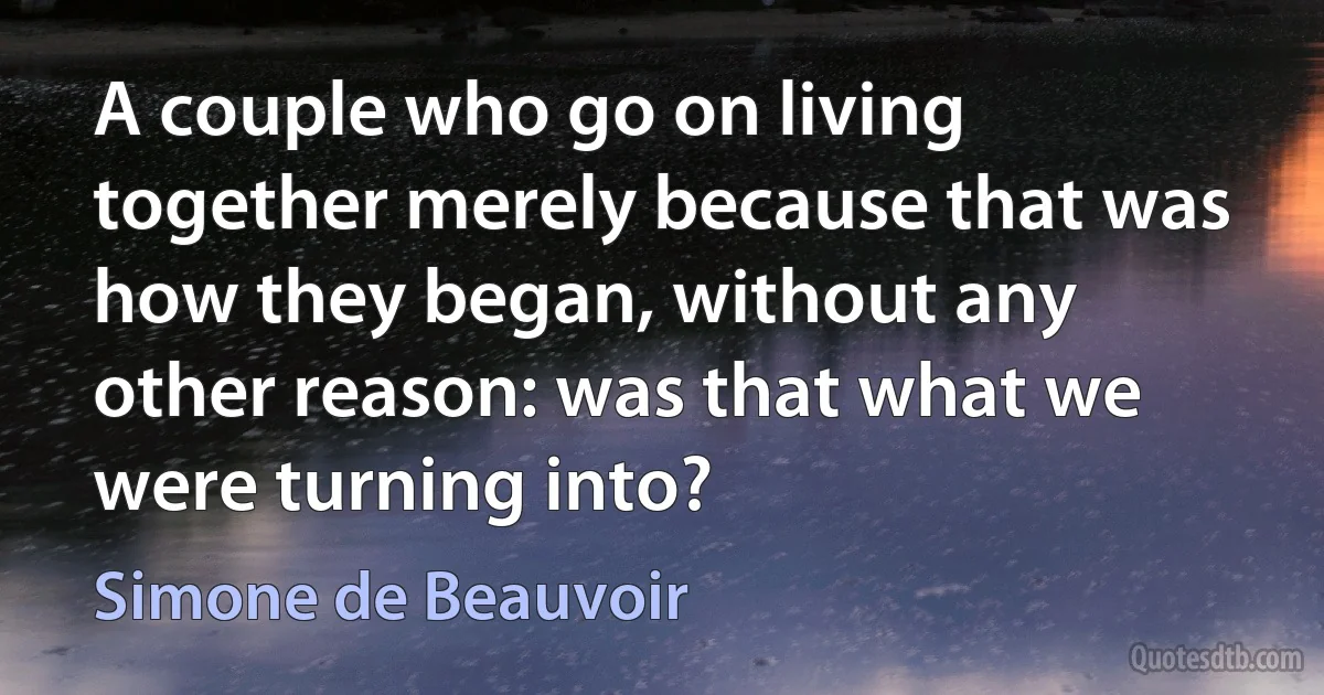 A couple who go on living together merely because that was how they began, without any other reason: was that what we were turning into? (Simone de Beauvoir)