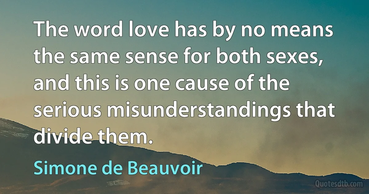 The word love has by no means the same sense for both sexes, and this is one cause of the serious misunderstandings that divide them. (Simone de Beauvoir)