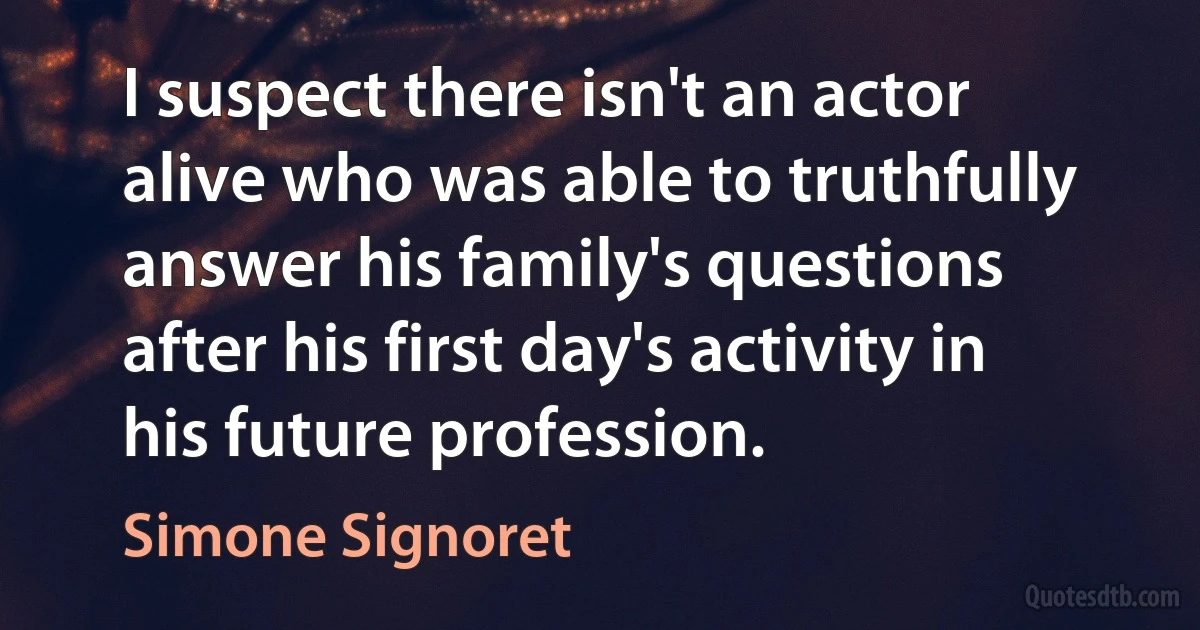 I suspect there isn't an actor alive who was able to truthfully answer his family's questions after his first day's activity in his future profession. (Simone Signoret)