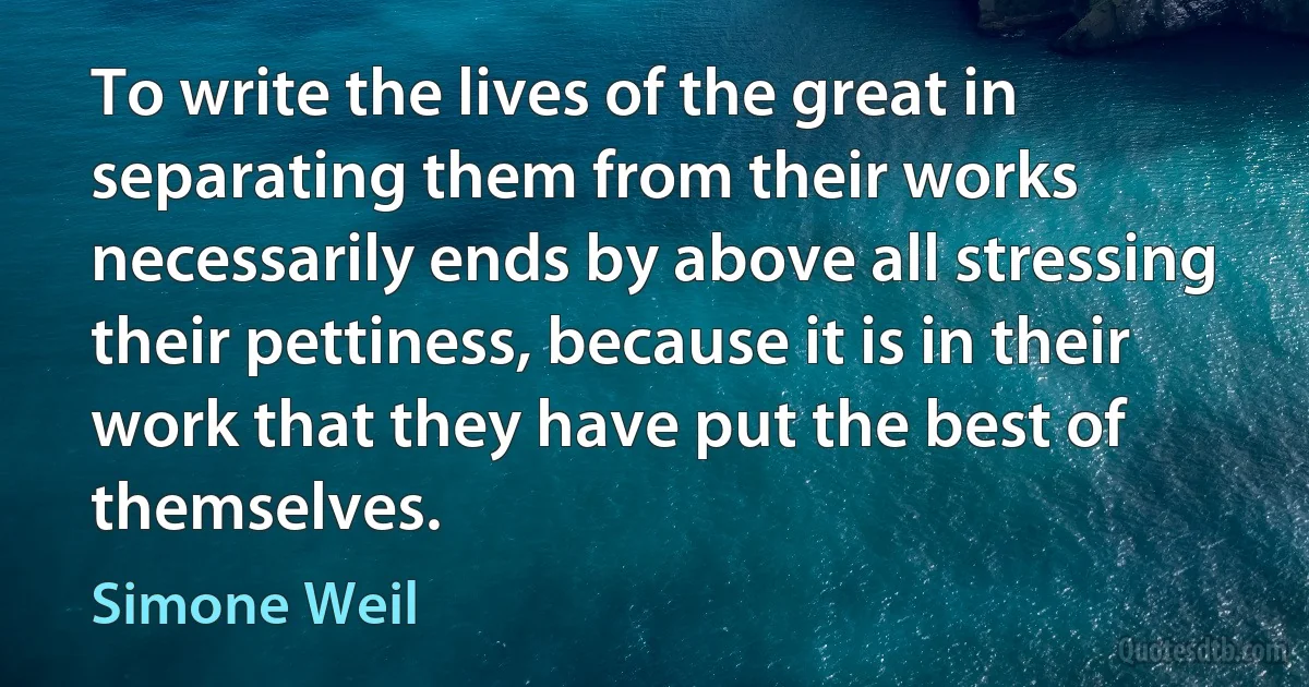 To write the lives of the great in separating them from their works necessarily ends by above all stressing their pettiness, because it is in their work that they have put the best of themselves. (Simone Weil)