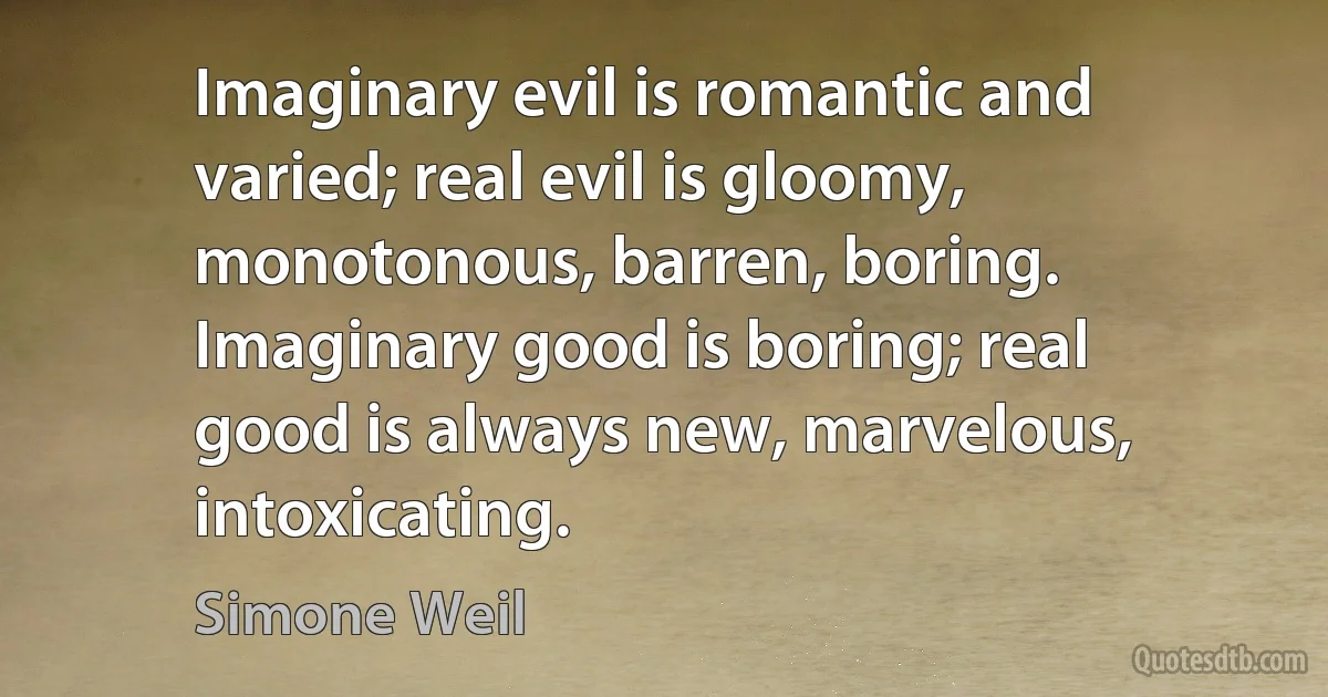 Imaginary evil is romantic and varied; real evil is gloomy, monotonous, barren, boring. Imaginary good is boring; real good is always new, marvelous, intoxicating. (Simone Weil)