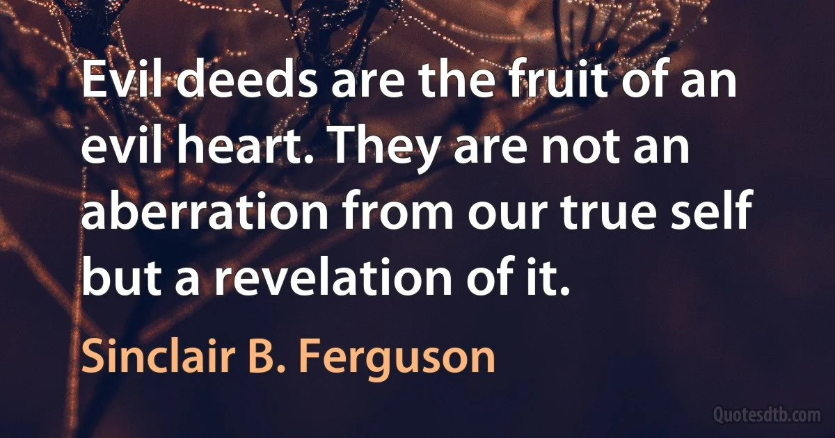 Evil deeds are the fruit of an evil heart. They are not an aberration from our true self but a revelation of it. (Sinclair B. Ferguson)