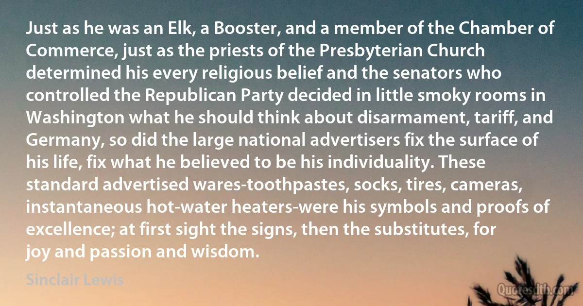 Just as he was an Elk, a Booster, and a member of the Chamber of Commerce, just as the priests of the Presbyterian Church determined his every religious belief and the senators who controlled the Republican Party decided in little smoky rooms in Washington what he should think about disarmament, tariff, and Germany, so did the large national advertisers fix the surface of his life, fix what he believed to be his individuality. These standard advertised wares-toothpastes, socks, tires, cameras, instantaneous hot-water heaters-were his symbols and proofs of excellence; at first sight the signs, then the substitutes, for joy and passion and wisdom. (Sinclair Lewis)