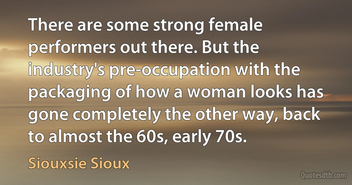 There are some strong female performers out there. But the industry's pre-occupation with the packaging of how a woman looks has gone completely the other way, back to almost the 60s, early 70s. (Siouxsie Sioux)