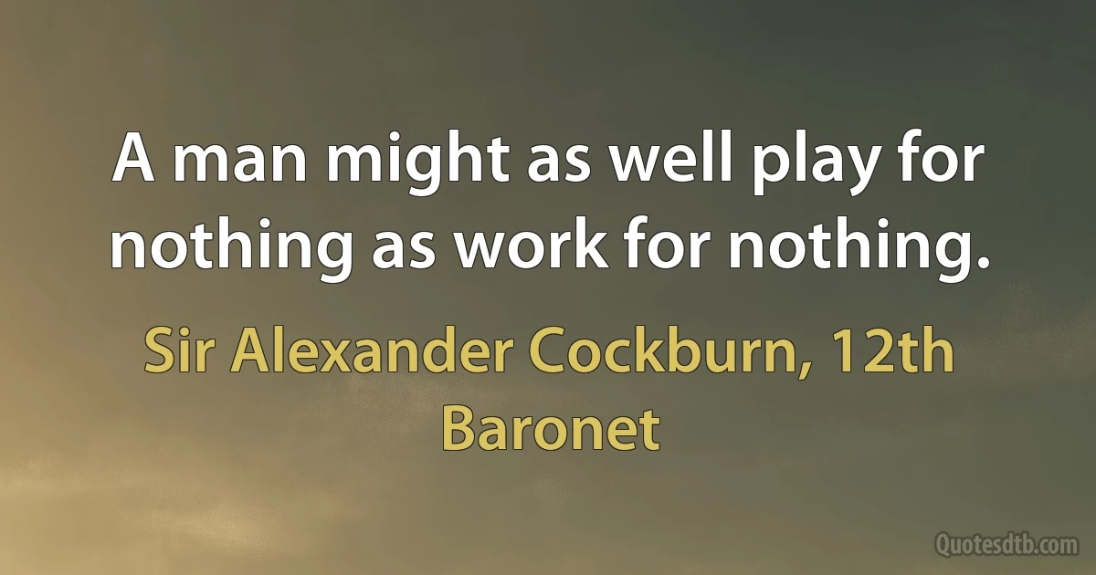 A man might as well play for nothing as work for nothing. (Sir Alexander Cockburn, 12th Baronet)