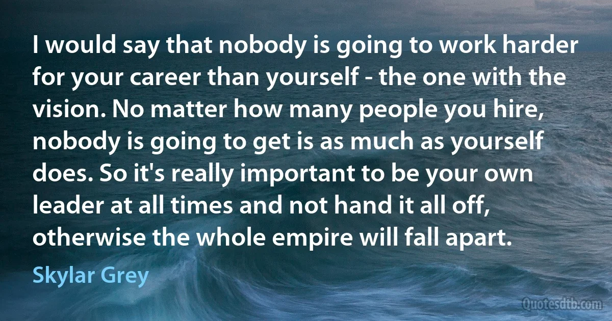 I would say that nobody is going to work harder for your career than yourself - the one with the vision. No matter how many people you hire, nobody is going to get is as much as yourself does. So it's really important to be your own leader at all times and not hand it all off, otherwise the whole empire will fall apart. (Skylar Grey)